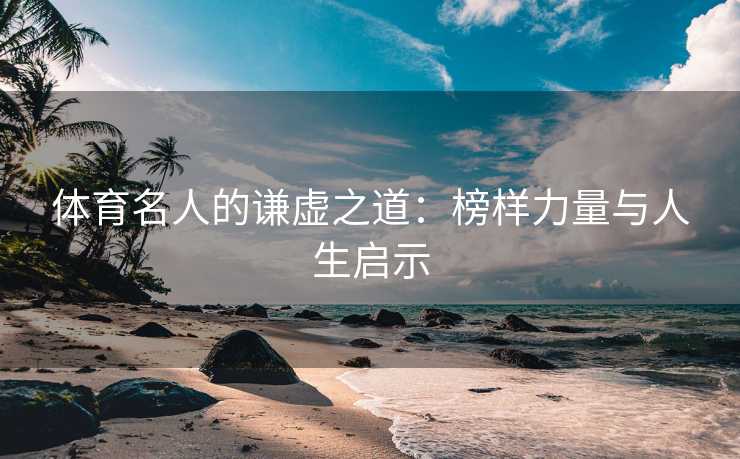 体育名人的谦虚之道：榜样力量与人生启示