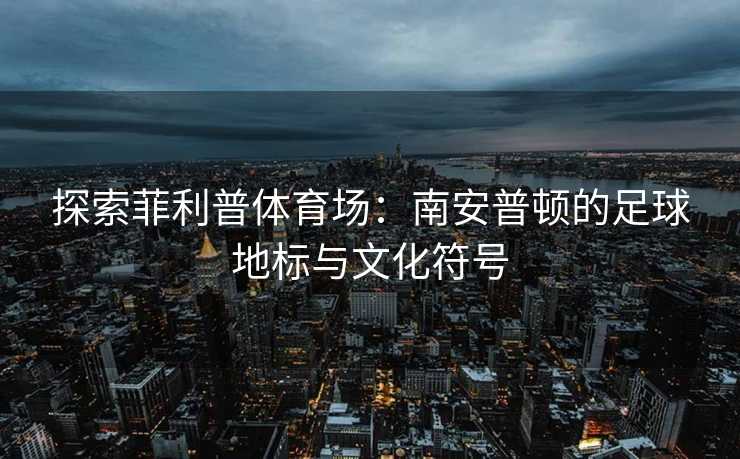 探索菲利普体育场：南安普顿的足球地标与文化符号