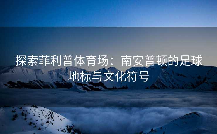 探索菲利普体育场：南安普顿的足球地标与文化符号