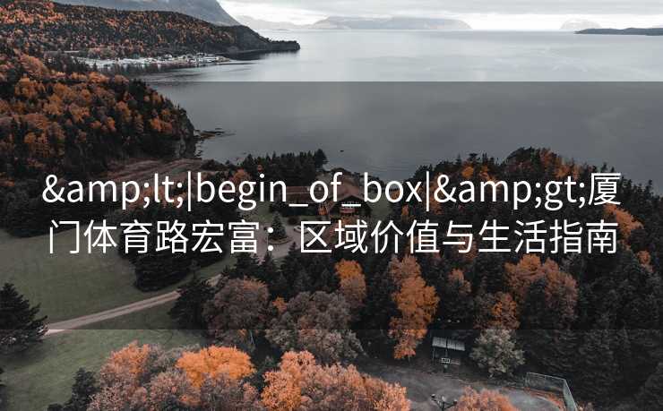 &lt;|begin_of_box|&gt;厦门体育路宏富：区域价值与生活指南
