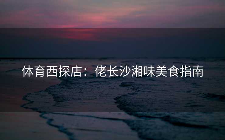 体育西探店：佬长沙湘味美食指南