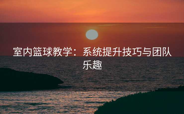 室内篮球教学：系统提升技巧与团队乐趣