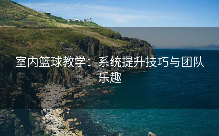 室内篮球教学：系统提升技巧与团队乐趣