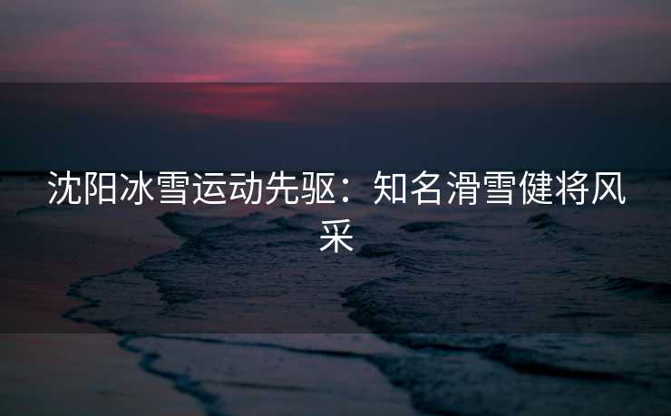 沈阳冰雪运动先驱：知名滑雪健将风采