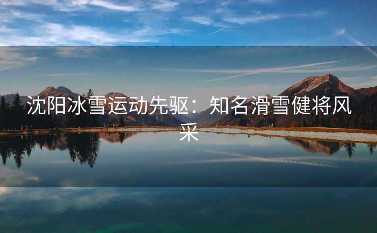 沈阳冰雪运动先驱：知名滑雪健将风采
