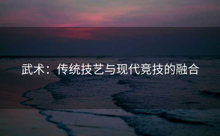 武术：传统技艺与现代竞技的融合
